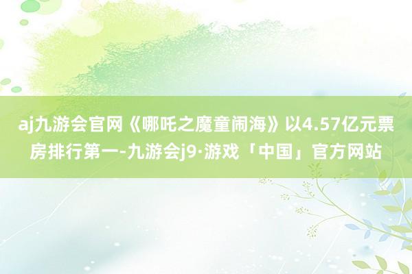 aj九游会官网《哪吒之魔童闹海》以4.57亿元票房排行第一-九游会j9·游戏「中国」官方网站