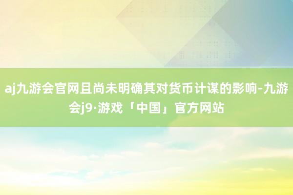 aj九游会官网且尚未明确其对货币计谋的影响-九游会j9·游戏「中国」官方网站