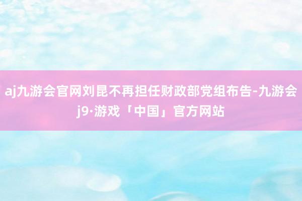 aj九游会官网刘昆不再担任财政部党组布告-九游会j9·游戏「中国」官方网站