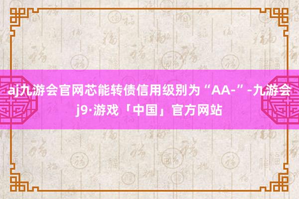 aj九游会官网芯能转债信用级别为“AA-”-九游会j9·游戏「中国」官方网站