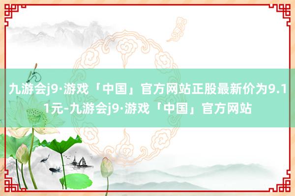 九游会j9·游戏「中国」官方网站正股最新价为9.11元-九游会j9·游戏「中国」官方网站