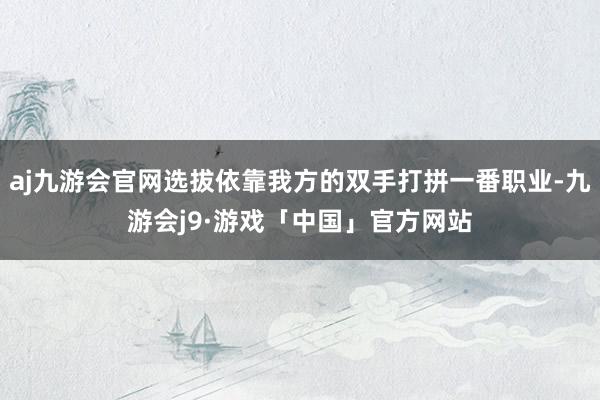 aj九游会官网选拔依靠我方的双手打拼一番职业-九游会j9·游戏「中国」官方网站