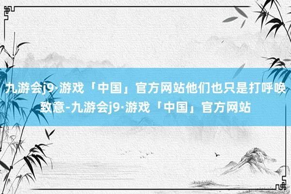 九游会j9·游戏「中国」官方网站他们也只是打呼唤致意-九游会j9·游戏「中国」官方网站