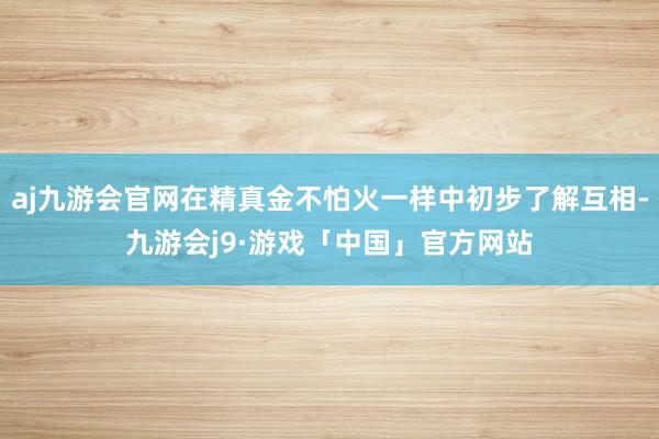 aj九游会官网在精真金不怕火一样中初步了解互相-九游会j9·游戏「中国」官方网站