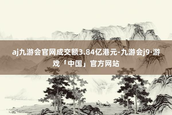 aj九游会官网成交额3.84亿港元-九游会j9·游戏「中国」官方网站