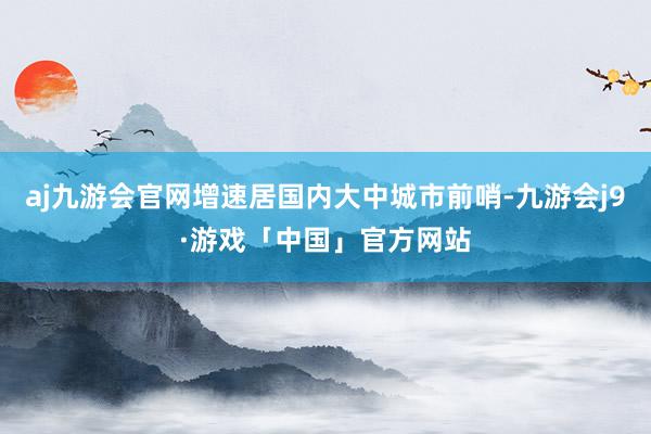 aj九游会官网增速居国内大中城市前哨-九游会j9·游戏「中国」官方网站