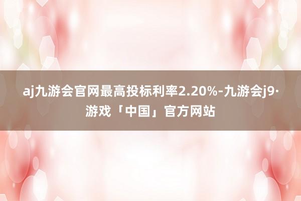 aj九游会官网最高投标利率2.20%-九游会j9·游戏「中国」官方网站