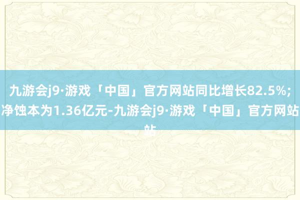 九游会j9·游戏「中国」官方网站同比增长82.5%;净蚀本为1.36亿元-九游会j9·游戏「中国」官方网站