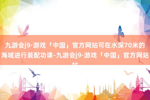 九游会j9·游戏「中国」官方网站可在水深70米的海域进行装配功课-九游会j9·游戏「中国」官方网站