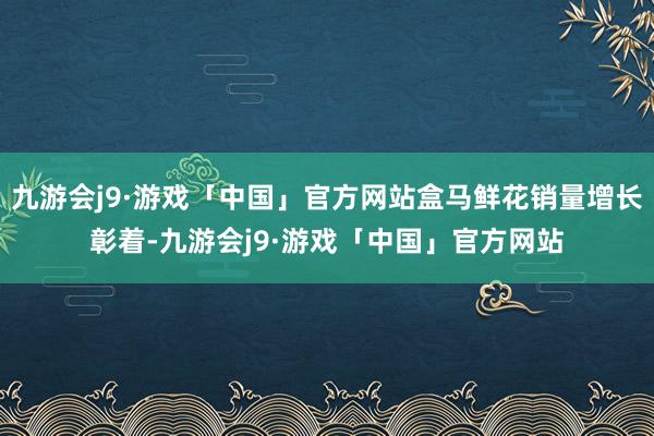 九游会j9·游戏「中国」官方网站盒马鲜花销量增长彰着-九游会j9·游戏「中国」官方网站